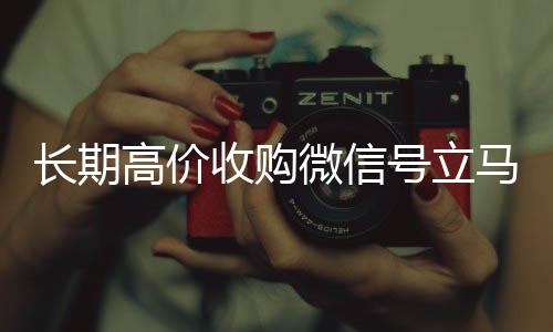 长期高价收购微信号立马诚信收微信秒结结账（长期高价收购微信号立马结账可以吗）